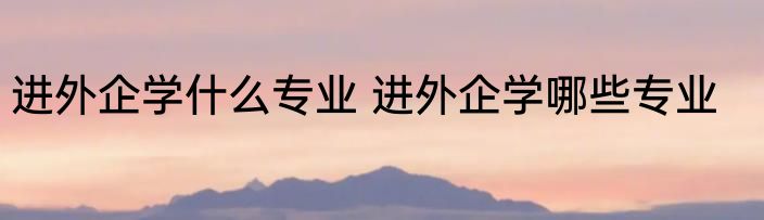 进外企学什么专业 进外企学哪些专业