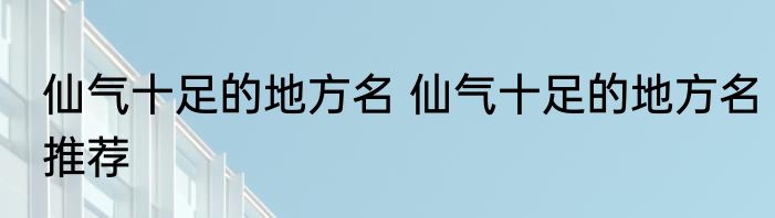 仙气十足的地方名 仙气十足的地方名推荐