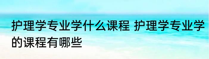 护理学专业学什么课程 护理学专业学的课程有哪些