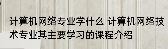 计算机网络专业学什么 计算机网络技术专业其主要学习的课程介绍