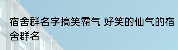 宿舍群名字搞笑霸气 好笑的仙气的宿舍群名