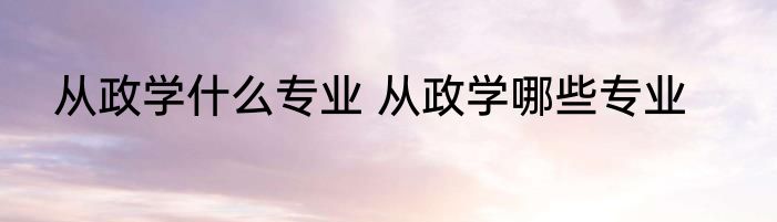 从政学什么专业 从政学哪些专业