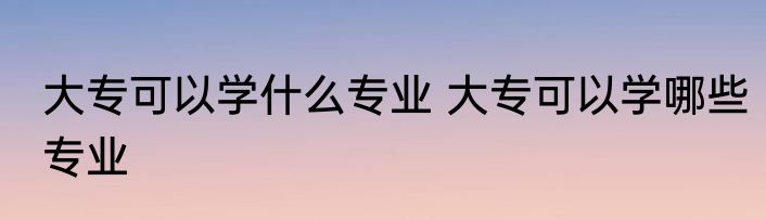 大专可以学什么专业 大专可以学哪些专业