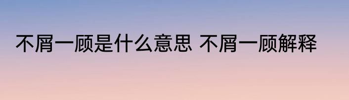 不屑一顾是什么意思 不屑一顾解释