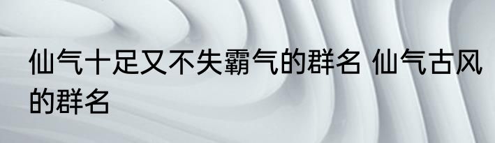 仙气十足又不失霸气的群名 仙气古风的群名