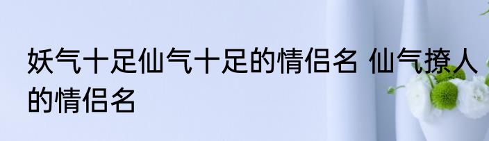 妖气十足仙气十足的情侣名 仙气撩人的情侣名