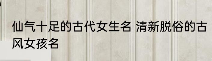 仙气十足的古代女生名 清新脱俗的古风女孩名