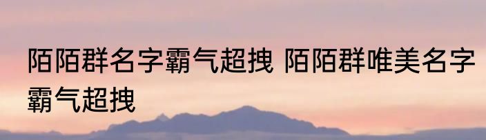 陌陌群名字霸气超拽 陌陌群唯美名字霸气超拽