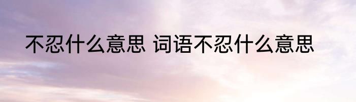 不忍什么意思 词语不忍什么意思