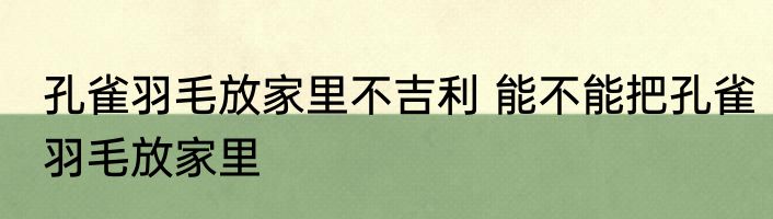 孔雀羽毛放家里不吉利 能不能把孔雀羽毛放家里