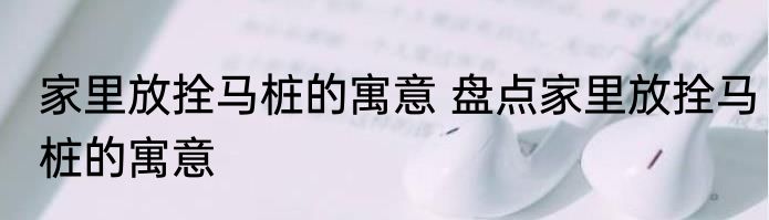 家里放拴马桩的寓意 盘点家里放拴马桩的寓意