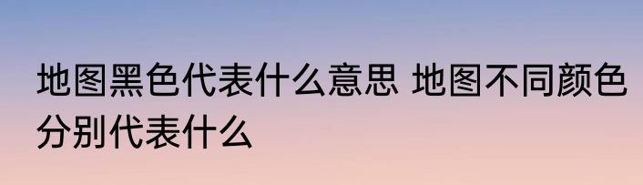 地图黑色代表什么意思 地图不同颜色分别代表什么