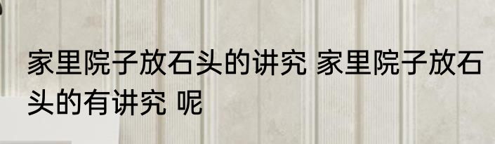 家里院子放石头的讲究 家里院子放石头的有讲究 呢