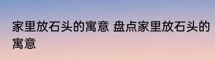 家里放石头的寓意 盘点家里放石头的寓意