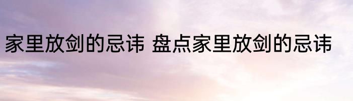 家里放剑的忌讳 盘点家里放剑的忌讳
