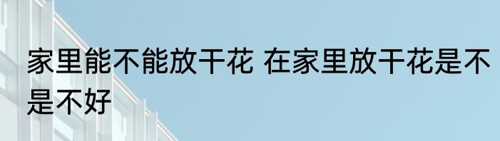 家里能不能放干花 在家里放干花是不是不好