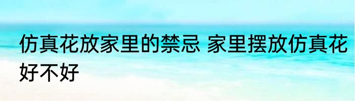 仿真花放家里的禁忌 家里摆放仿真花好不好