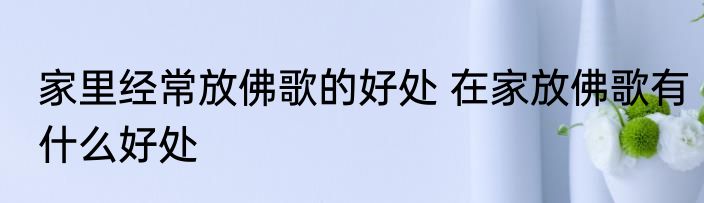 家里经常放佛歌的好处 在家放佛歌有什么好处
