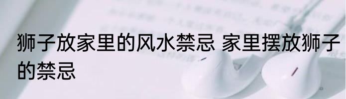 狮子放家里的风水禁忌 家里摆放狮子的禁忌