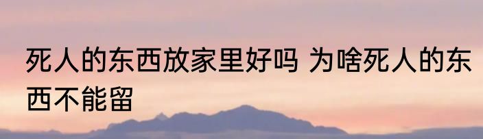 死人的东西放家里好吗 为啥死人的东西不能留