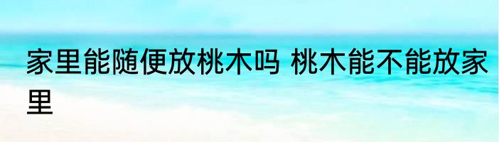家里能随便放桃木吗 桃木能不能放家里