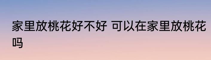 家里放桃花好不好 可以在家里放桃花吗