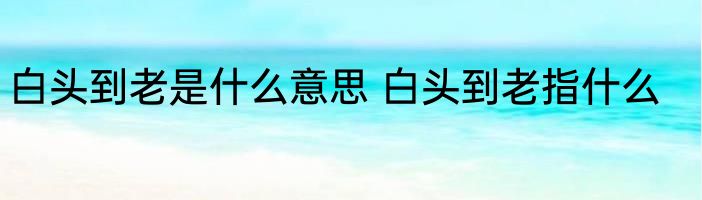 白头到老是什么意思 白头到老指什么