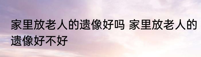 家里放老人的遗像好吗 家里放老人的遗像好不好