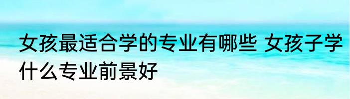 女孩最适合学的专业有哪些 女孩子学什么专业前景好