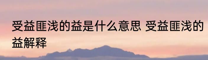 受益匪浅的益是什么意思 受益匪浅的益解释