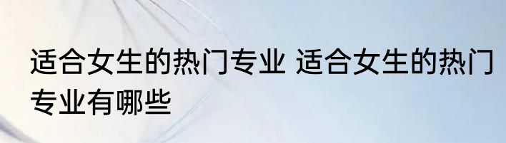 适合女生的热门专业 适合女生的热门专业有哪些