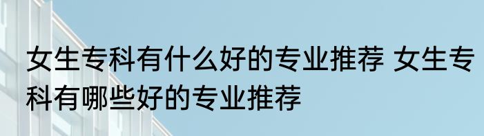 女生专科有什么好的专业推荐 女生专科有哪些好的专业推荐