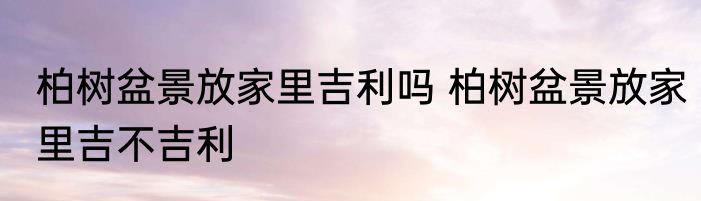 柏树盆景放家里吉利吗 柏树盆景放家里吉不吉利
