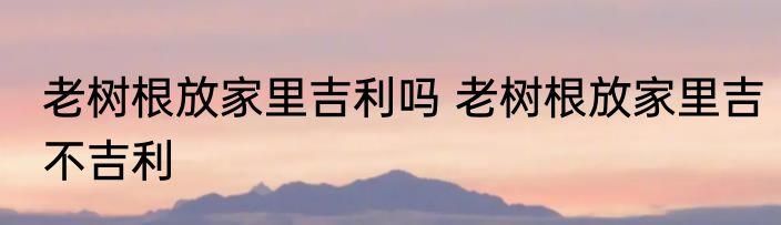 老树根放家里吉利吗 老树根放家里吉不吉利