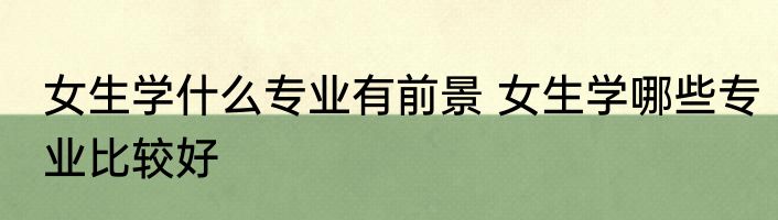 女生学什么专业有前景 女生学哪些专业比较好