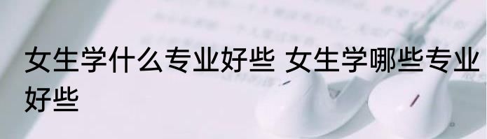 女生学什么专业好些 女生学哪些专业好些