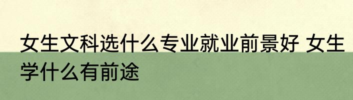 女生文科选什么专业就业前景好 女生学什么有前途
