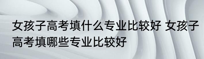 女孩子高考填什么专业比较好 女孩子高考填哪些专业比较好