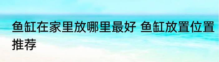 鱼缸在家里放哪里最好 鱼缸放置位置推荐
