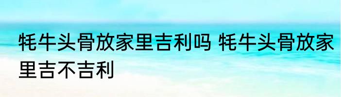 牦牛头骨放家里吉利吗 牦牛头骨放家里吉不吉利