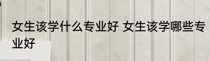 女生该学什么专业好 女生该学哪些专业好