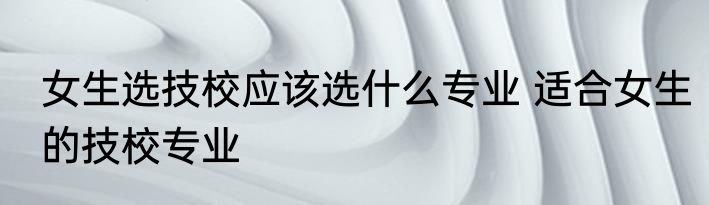 女生选技校应该选什么专业 适合女生的技校专业