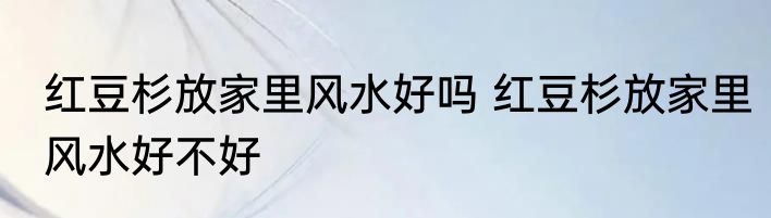 红豆杉放家里风水好吗 红豆杉放家里风水好不好