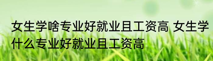 女生学啥专业好就业且工资高 女生学什么专业好就业且工资高