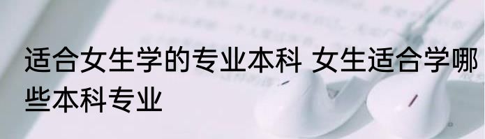 适合女生学的专业本科 女生适合学哪些本科专业