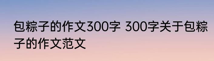 包粽子的作文300字 300字关于包粽子的作文范文