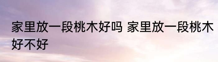 家里放一段桃木好吗 家里放一段桃木好不好