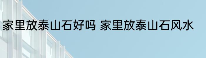家里放泰山石好吗 家里放泰山石风水