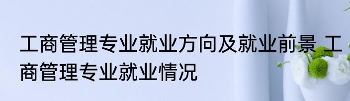 工商管理专业就业方向及就业前景 工商管理专业就业情况