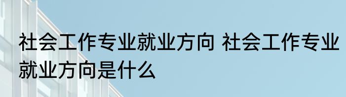 社会工作专业就业方向 社会工作专业就业方向是什么